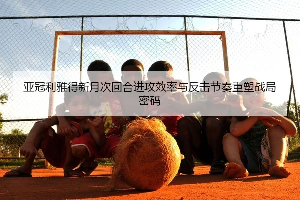 亚冠利雅得新月次回合进攻效率与反击节奏重塑战局密码